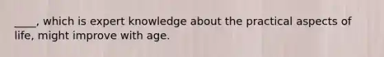 ____, which is expert knowledge about the practical aspects of life, might improve with age.