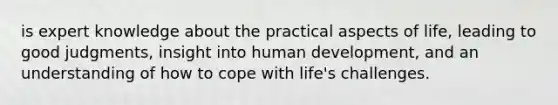 is expert knowledge about the practical aspects of life, leading to good judgments, insight into human development, and an understanding of how to cope with life's challenges.