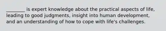 ________ is expert knowledge about the practical aspects of life, leading to good judgments, insight into human development, and an understanding of how to cope with life's challenges.