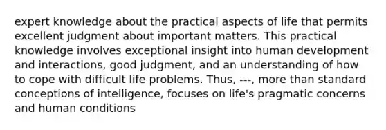 expert knowledge about the practical aspects of life that permits excellent judgment about important matters. This practical knowledge involves exceptional insight into human development and interactions, good judgment, and an understanding of how to cope with difficult life problems. Thus, ---, more than standard conceptions of intelligence, focuses on life's pragmatic concerns and human conditions