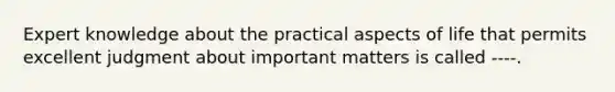 Expert knowledge about the practical aspects of life that permits excellent judgment about important matters is called ----.