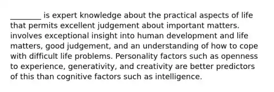 ________ is expert knowledge about the practical aspects of life that permits excellent judgement about important matters. involves exceptional insight into human development and life matters, good judgement, and an understanding of how to cope with difficult life problems. Personality factors such as openness to experience, generativity, and creativity are better predictors of this than cognitive factors such as intelligence.