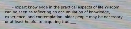 ____- expert knowledge in the practical aspects of life Wisdom can be seen as reflecting an accumulation of knowledge, experience, and contemplation, older people may be necessary or at least helpful to acquiring true ___