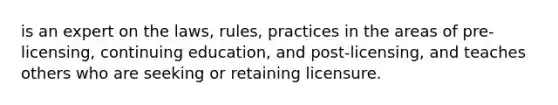 is an expert on the laws, rules, practices in the areas of pre-licensing, continuing education, and post-licensing, and teaches others who are seeking or retaining licensure.