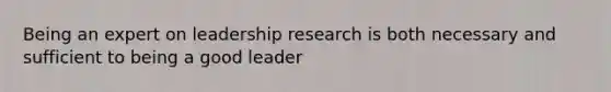 Being an expert on leadership research is both necessary and sufficient to being a good leader