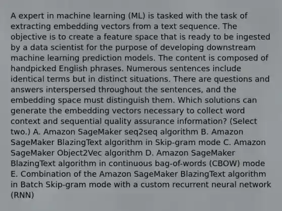 A expert in machine learning (ML) is tasked with the task of extracting embedding vectors from a text sequence. The objective is to create a feature space that is ready to be ingested by a data scientist for the purpose of developing downstream machine learning prediction models. The content is composed of handpicked English phrases. Numerous sentences include identical terms but in distinct situations. There are questions and answers interspersed throughout the sentences, and the embedding space must distinguish them. Which solutions can generate the embedding vectors necessary to collect word context and sequential quality assurance information? (Select two.) A. Amazon SageMaker seq2seq algorithm B. Amazon SageMaker BlazingText algorithm in Skip-gram mode C. Amazon SageMaker Object2Vec algorithm D. Amazon SageMaker BlazingText algorithm in continuous bag-of-words (CBOW) mode E. Combination of the Amazon SageMaker BlazingText algorithm in Batch Skip-gram mode with a custom recurrent neural network (RNN)