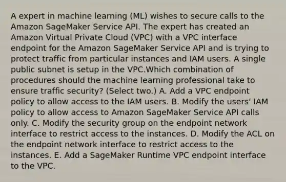 A expert in machine learning (ML) wishes to secure calls to the Amazon SageMaker Service API. The expert has created an Amazon Virtual Private Cloud (VPC) with a VPC interface endpoint for the Amazon SageMaker Service API and is trying to protect traffic from particular instances and IAM users. A single public subnet is setup in the VPC.Which combination of procedures should the machine learning professional take to ensure traffic security? (Select two.) A. Add a VPC endpoint policy to allow access to the IAM users. B. Modify the users' IAM policy to allow access to Amazon SageMaker Service API calls only. C. Modify the security group on the endpoint network interface to restrict access to the instances. D. Modify the ACL on the endpoint network interface to restrict access to the instances. E. Add a SageMaker Runtime VPC endpoint interface to the VPC.