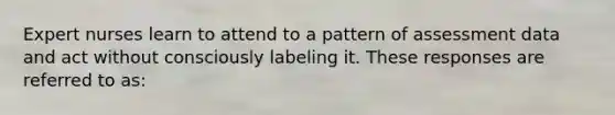 Expert nurses learn to attend to a pattern of assessment data and act without consciously labeling it. These responses are referred to as: