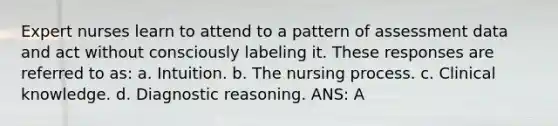 Expert nurses learn to attend to a pattern of assessment data and act without consciously labeling it. These responses are referred to as: a. Intuition. b. The nursing process. c. Clinical knowledge. d. Diagnostic reasoning. ANS: A