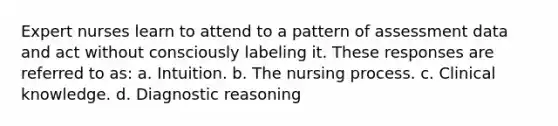 Expert nurses learn to attend to a pattern of assessment data and act without consciously labeling it. These responses are referred to as: a. Intuition. b. The nursing process. c. Clinical knowledge. d. Diagnostic reasoning