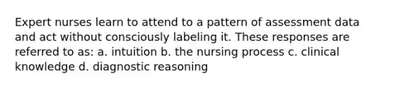 Expert nurses learn to attend to a pattern of assessment data and act without consciously labeling it. These responses are referred to as: a. intuition b. the nursing process c. clinical knowledge d. diagnostic reasoning