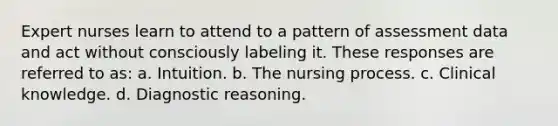 Expert nurses learn to attend to a pattern of assessment data and act without consciously labeling it. These responses are referred to as: a. Intuition. b. The nursing process. c. Clinical knowledge. d. Diagnostic reasoning.