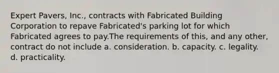 Expert Pavers, Inc., contracts with Fabricated Building Corporation to repave Fabricated's parking lot for which Fabricated agrees to pay.The requirements of this, and any other, contract do not include a. consideration. b. capacity. c. legality. d. practicality.