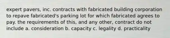 expert pavers, inc. contracts with fabricated building corporation to repave fabricated's parking lot for which fabricated agrees to pay. the requirements of this, and any other, contract do not include a. consideration b. capacity c. legality d. practicality