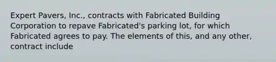 Expert Pavers, Inc., contracts with Fabricated Building Corporation to repave Fabricated's parking lot, for which Fabricated agrees to pay. The elements of this, and any other, contract include