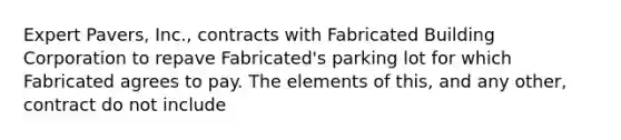 Expert Pavers, Inc., contracts with Fabricated Building Corporation to repave Fabricated's parking lot for which Fabricated agrees to pay. The elements of this, and any other, contract do not include