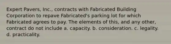 Expert Pavers, Inc., contracts with Fabricated Building Corporation to repave Fabricated's parking lot for which Fabricated agrees to pay. The elements of this, and any other, contract do not include a. capacity. b. consideration. c. legality. d. practicality.