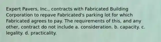 Expert Pavers, Inc., contracts with Fabricated Building Corporation to repave Fabricated's parking lot for which Fabricated agrees to pay. The requirements of this, and any other, contract do not include a. consideration. b. capacity. c. legality. d. practicality.