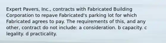 Expert Pavers, Inc., contracts with Fabricated Building Corporation to repave Fabricated's parking lot for which Fabricated agrees to pay. The requirements of this, and any other, contract do not include: a consideration. b capacity. c legality. d practicality.