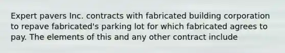 Expert pavers Inc. contracts with fabricated building corporation to repave fabricated's parking lot for which fabricated agrees to pay. The elements of this and any other contract include