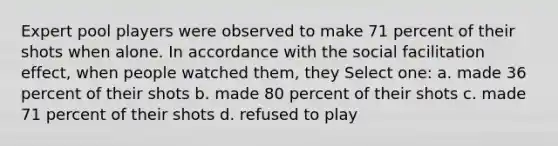 Expert pool players were observed to make 71 percent of their shots when alone. In accordance with the social facilitation effect, when people watched them, they Select one: a. made 36 percent of their shots b. made 80 percent of their shots c. made 71 percent of their shots d. refused to play