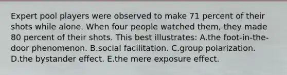 Expert pool players were observed to make 71 percent of their shots while alone. When four people watched them, they made 80 percent of their shots. This best illustrates: A.the foot-in-the-door phenomenon. B.social facilitation. C.group polarization. D.the <a href='https://www.questionai.com/knowledge/kRWkPfKjYZ-bystander-effect' class='anchor-knowledge'>bystander effect</a>. E.the mere exposure effect.