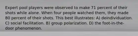 Expert pool players were observed to make 71 percent of their shots while alone. When four people watched them, they made 80 percent of their shots. This best illustrates: A) deindividuation. C) social facilitation. B) group polarization. D) the foot-in-the-door phenomenon.