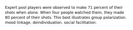 Expert pool players were observed to make 71 percent of their shots when alone. When four people watched them, they made 80 percent of their shots. This best illustrates group polarization. mood linkage. deindividuation. social facilitation.