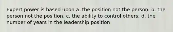 Expert power is based upon a. the position not the person. b. the person not the position. c. the ability to control others. d. the number of years in the leadership position