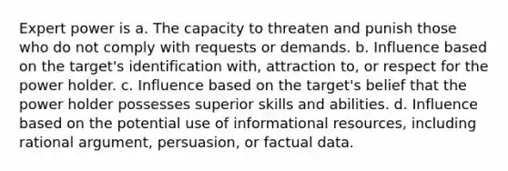 Expert power is a. The capacity to threaten and punish those who do not comply with requests or demands. b. Influence based on the target's identification with, attraction to, or respect for the power holder. c. Influence based on the target's belief that the power holder possesses superior skills and abilities. d. Influence based on the potential use of informational resources, including rational argument, persuasion, or factual data.