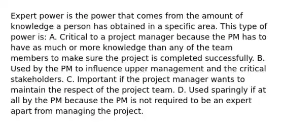 Expert power is the power that comes from the amount of knowledge a person has obtained in a specific area. This type of power is: A. Critical to a project manager because the PM has to have as much or more knowledge than any of the team members to make sure the project is completed successfully. B. Used by the PM to influence upper management and the critical stakeholders. C. Important if the project manager wants to maintain the respect of the project team. D. Used sparingly if at all by the PM because the PM is not required to be an expert apart from managing the project.