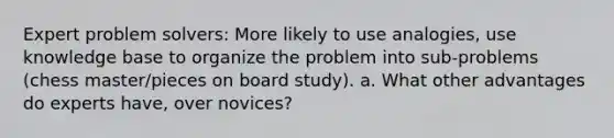 Expert problem solvers: More likely to use analogies, use knowledge base to organize the problem into sub-problems (chess master/pieces on board study). a. What other advantages do experts have, over novices?