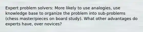 Expert problem solvers: More likely to use analogies, use knowledge base to organize the problem into sub-problems (chess master/pieces on board study). What other advantages do experts have, over novices?