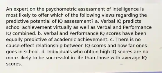 An expert on the psychometric assessment of intelligence is most likely to offer which of the following views regarding the predictive potential of IQ assessment? a. Verbal IQ predicts school achievement virtually as well as Verbal and Performance IQ combined. b. Verbal and Performance IQ scores have been equally predictive of academic achievement. c. There is no cause-effect relationship between IQ scores and how far ones goes in school. d. Individuals who obtain high IQ scores are no more likely to be successful in life than those with average IQ scores.