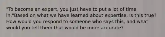 "To become an expert, you just have to put a lot of time in."Based on what we have learned about expertise, is this true? How would you respond to someone who says this, and what would you tell them that would be more accurate?