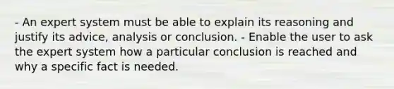 - An expert system must be able to explain its reasoning and justify its advice, analysis or conclusion. - Enable the user to ask the expert system how a particular conclusion is reached and why a specific fact is needed.