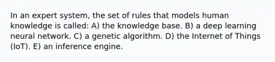 In an expert system, the set of rules that models human knowledge is called: A) the knowledge base. B) a deep learning neural network. C) a genetic algorithm. D) the Internet of Things (IoT). E) an inference engine.