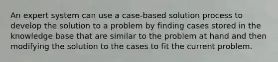 An expert system can use a case-based solution process to develop the solution to a problem by finding cases stored in the knowledge base that are similar to the problem at hand and then modifying the solution to the cases to fit the current problem.