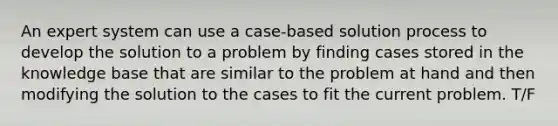 An expert system can use a case-based solution process to develop the solution to a problem by finding cases stored in the knowledge base that are similar to the problem at hand and then modifying the solution to the cases to fit the current problem. T/F