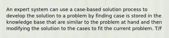 An expert system can use a case-based solution process to develop the solution to a problem by finding case is stored in the knowledge base that are similar to the problem at hand and then modifying the solution to the cases to fit the current problem. T/F