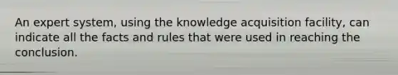 An expert system, using the knowledge acquisition facility, can indicate all the facts and rules that were used in reaching the conclusion.