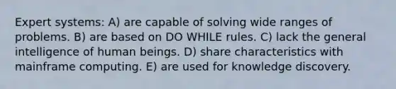 Expert systems: A) are capable of solving wide ranges of problems. B) are based on DO WHILE rules. C) lack the general intelligence of human beings. D) share characteristics with mainframe computing. E) are used for knowledge discovery.