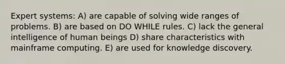 Expert systems: A) are capable of solving wide ranges of problems. B) are based on DO WHILE rules. C) lack the general intelligence of human beings D) share characteristics with mainframe computing. E) are used for knowledge discovery.