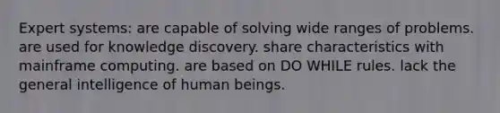 Expert systems: are capable of solving wide ranges of problems. are used for knowledge discovery. share characteristics with mainframe computing. are based on DO WHILE rules. lack the general intelligence of human beings.