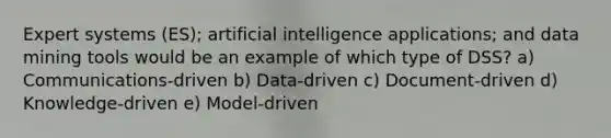 Expert systems (ES); artificial intelligence applications; and data mining tools would be an example of which type of DSS? a) Communications-driven b) Data-driven c) Document-driven d) Knowledge-driven e) Model-driven