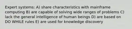 Expert systems: A) share characteristics with mainframe computing B) are capable of solving wide ranges of problems C) lack the general intelligence of human beings D) are based on DO WHILE rules E) are used for knowledge discovery