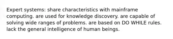 Expert systems: share characteristics with mainframe computing. are used for knowledge discovery. are capable of solving wide ranges of problems. are based on DO WHILE rules. lack the general intelligence of human beings.