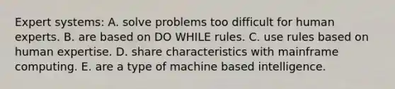 Expert systems: A. solve problems too difficult for human experts. B. are based on DO WHILE rules. C. use rules based on human expertise. D. share characteristics with mainframe computing. E. are a type of machine based intelligence.