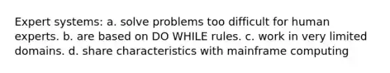 Expert systems: a. solve problems too difficult for human experts. b. are based on DO WHILE rules. c. work in very limited domains. d. share characteristics with mainframe computing