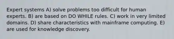 Expert systems A) solve problems too difficult for human experts. B) are based on DO WHILE rules. C) work in very limited domains. D) share characteristics with mainframe computing. E) are used for knowledge discovery.